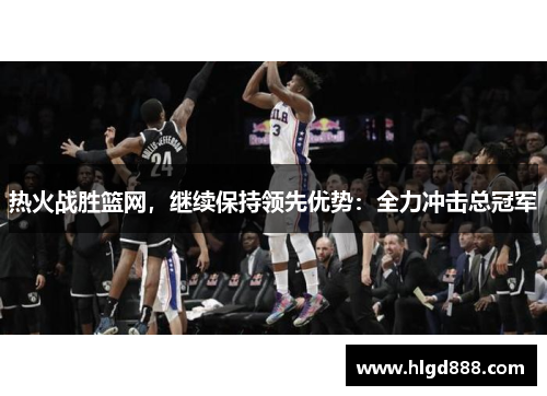 热火战胜篮网，继续保持领先优势：全力冲击总冠军