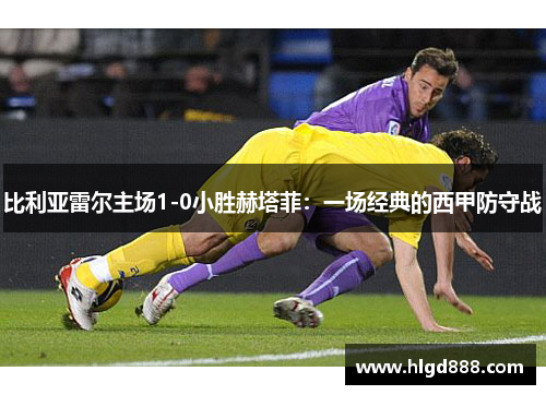 比利亚雷尔主场1-0小胜赫塔菲：一场经典的西甲防守战