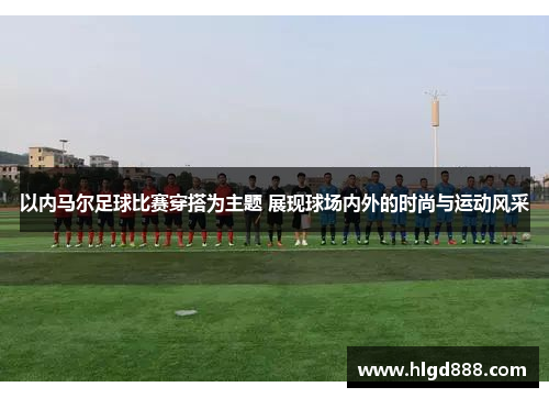 以内马尔足球比赛穿搭为主题 展现球场内外的时尚与运动风采